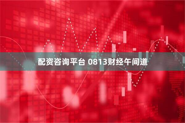 配资咨询平台 0813财经午间道