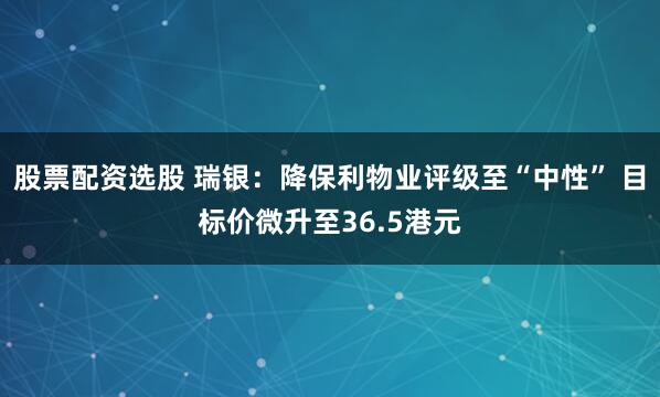 股票配资选股 瑞银：降保利物业评级至“中性” 目标价微升至36.5港元