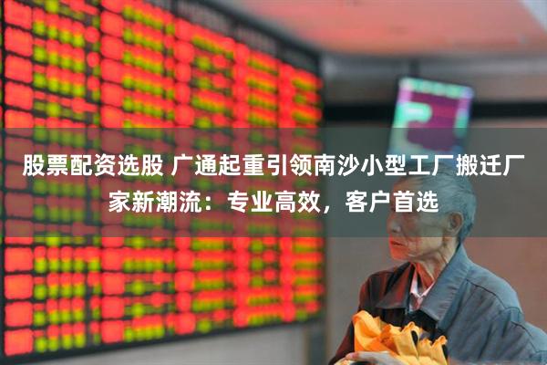 股票配资选股 广通起重引领南沙小型工厂搬迁厂家新潮流：专业高效，客户首选