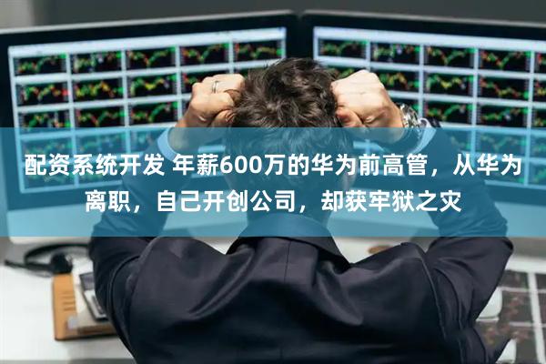 配资系统开发 年薪600万的华为前高管，从华为离职，自己开创公司，却获牢狱之灾