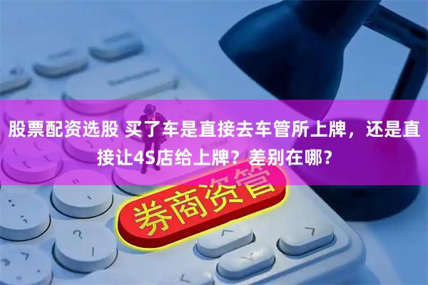 股票配资选股 买了车是直接去车管所上牌，还是直接让4S店给上牌？差别在哪？