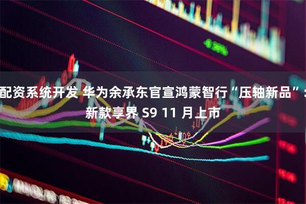 配资系统开发 华为余承东官宣鸿蒙智行“压轴新品”：新款享界 S9 11 月上市