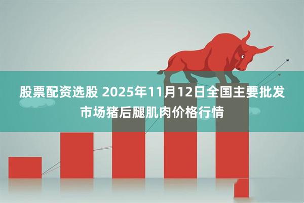 股票配资选股 2025年11月12日全国主要批发市场猪后腿肌肉价格行情