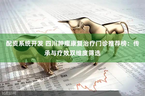 配资系统开发 四川肿瘤康复治疗门诊推荐榜：传承与疗效双维度筛选