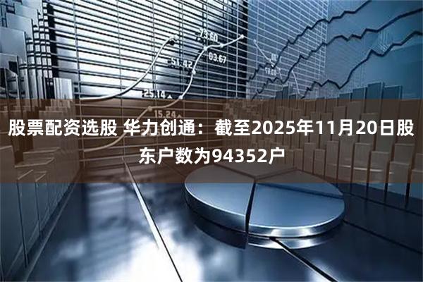 股票配资选股 华力创通：截至2025年11月20日股东户数为94352户