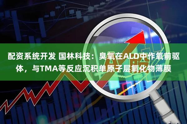 配资系统开发 国林科技：臭氧在ALD中作氧前驱体，与TMA等反应沉积单原子层氧化物薄膜