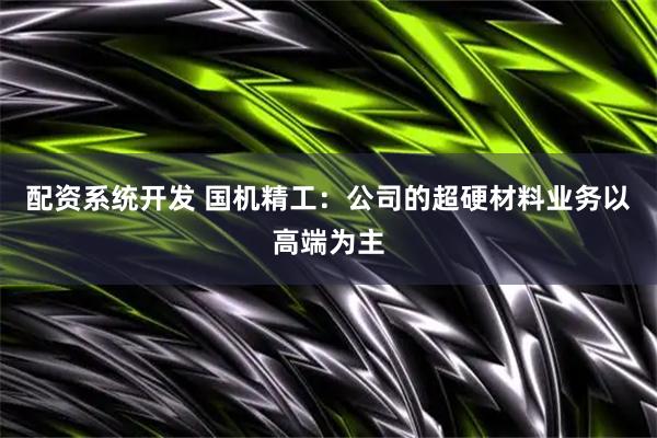 配资系统开发 国机精工：公司的超硬材料业务以高端为主