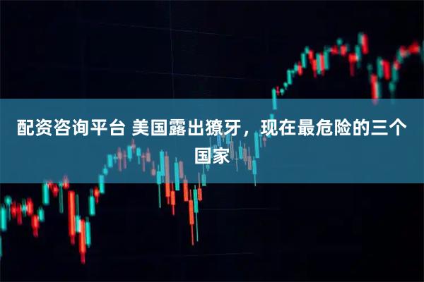 配资咨询平台 美国露出獠牙，现在最危险的三个国家