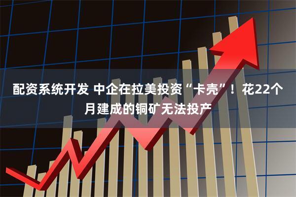 配资系统开发 中企在拉美投资“卡壳”！花22个月建成的铜矿无法投产