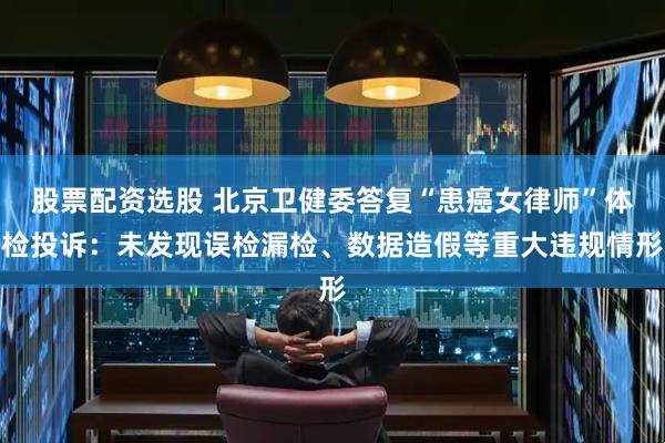 股票配资选股 北京卫健委答复“患癌女律师”体检投诉：未发现误检漏检、数据造假等重大违规情形