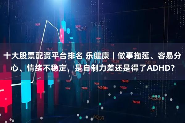 十大股票配资平台排名 乐健康｜做事拖延、容易分心、情绪不稳定，是自制力差还是得了ADHD？