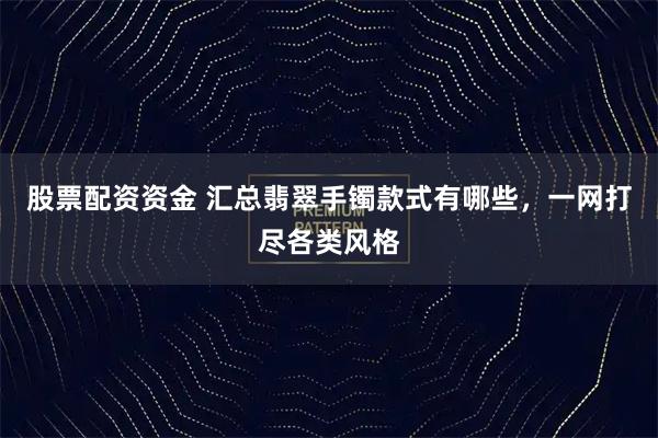 股票配资资金 汇总翡翠手镯款式有哪些，一网打尽各类风格