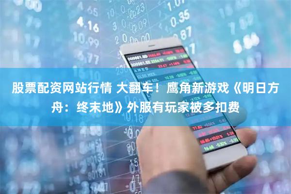 股票配资网站行情 大翻车！鹰角新游戏《明日方舟：终末地》外服有玩家被多扣费