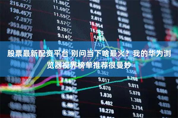 股票最新配资平台 别问当下啥最火？我的华为浏览器视界榜单推荐很曼妙