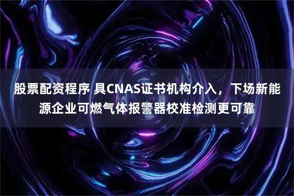 股票配资程序 具CNAS证书机构介入，下场新能源企业可燃气体报警器校准检测更可靠