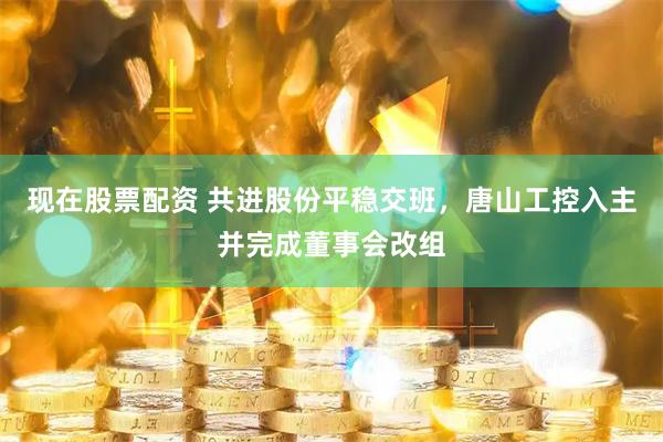 现在股票配资 共进股份平稳交班，唐山工控入主并完成董事会改组