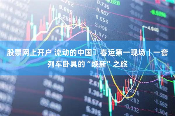 股票网上开户 流动的中国・春运第一现场｜一套列车卧具的“焕新”之旅