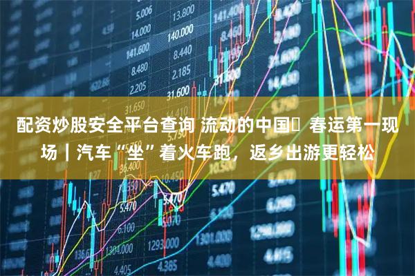 配资炒股安全平台查询 流动的中国・春运第一现场｜汽车“坐”着火车跑，返乡出游更轻松