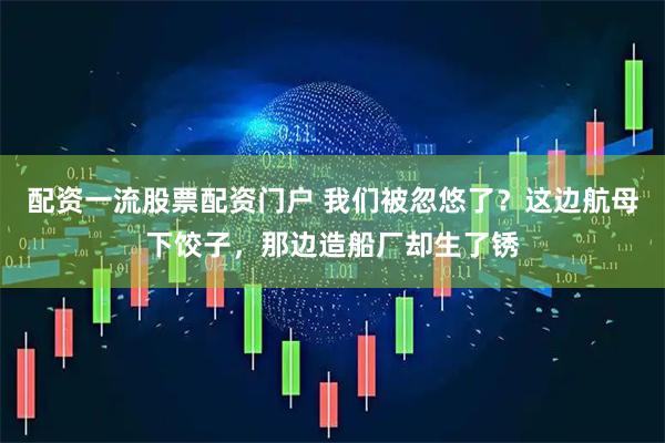 配资一流股票配资门户 我们被忽悠了？这边航母下饺子，那边造船厂却生了锈