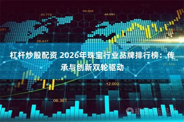杠杆炒股配资 2026年珠宝行业品牌排行榜：传承与创新双轮驱动