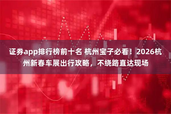 证券app排行榜前十名 杭州宝子必看！2026杭州新春车展出行攻略，不绕路直达现场