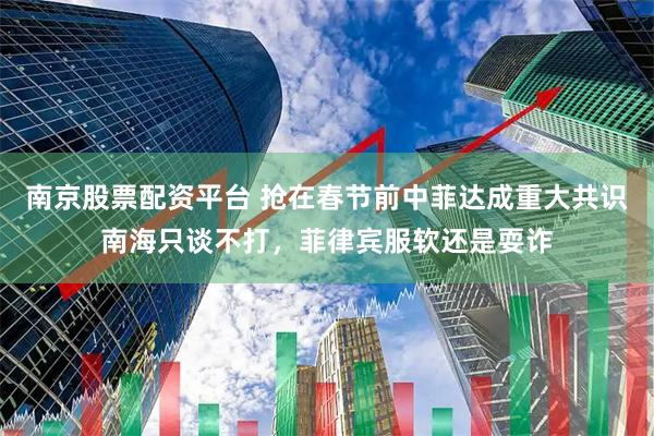 南京股票配资平台 抢在春节前中菲达成重大共识南海只谈不打，菲律宾服软还是耍诈
