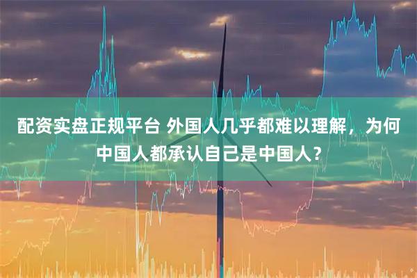 配资实盘正规平台 外国人几乎都难以理解，为何中国人都承认自己是中国人？