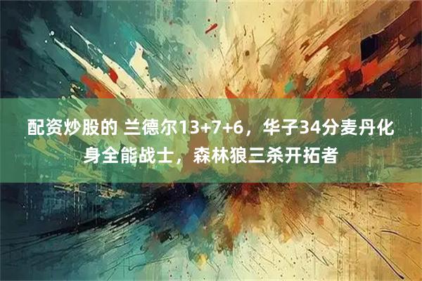 配资炒股的 兰德尔13+7+6，华子34分麦丹化身全能战士，森林狼三杀开拓者