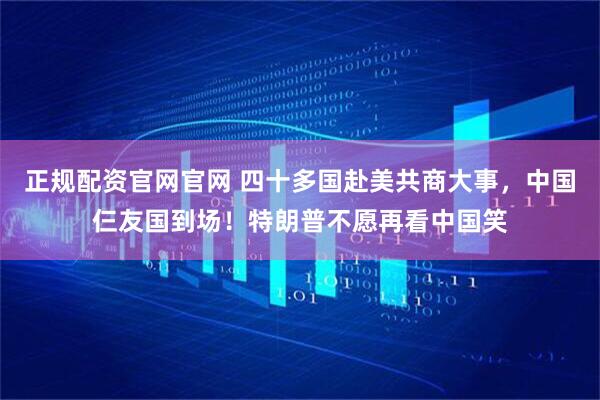正规配资官网官网 四十多国赴美共商大事，中国仨友国到场！特朗普不愿再看中国笑