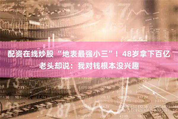 配资在线炒股 “地表最强小三”！48岁拿下百亿老头却说：我对钱根本没兴趣