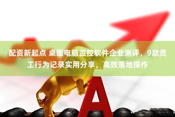 配资新起点 桌面电脑监控软件企业测评，9款员工行为记录实用分享，高效落地操作