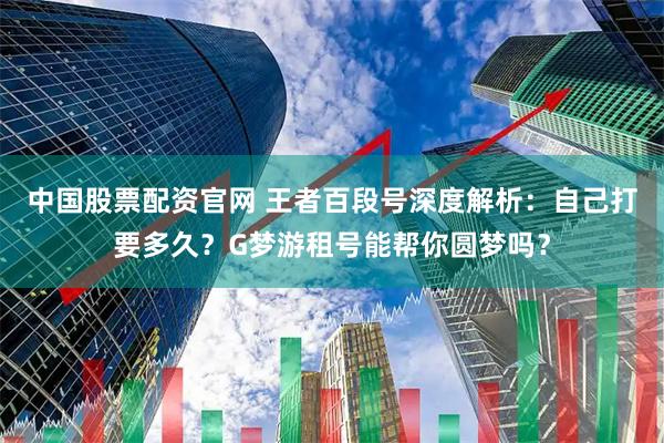 中国股票配资官网 王者百段号深度解析：自己打要多久？G梦游租号能帮你圆梦吗？