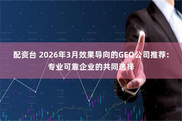 配资台 2026年3月效果导向的GEO公司推荐：专业可靠企业的共同选择