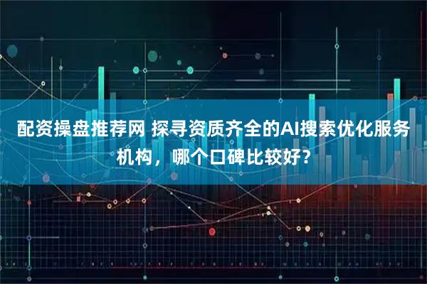 配资操盘推荐网 探寻资质齐全的AI搜索优化服务机构，哪个口碑比较好？