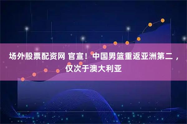 场外股票配资网 官宣！中国男篮重返亚洲第二 ，仅次于澳大利亚