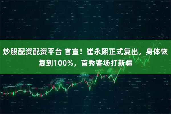 炒股配资配资平台 官宣！崔永熙正式复出，身体恢复到100%，首秀客场打新疆