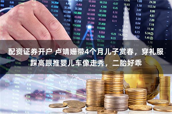 配资证券开户 卢靖姗带4个月儿子赏春，穿礼服踩高跟推婴儿车像走秀，二胎好乖