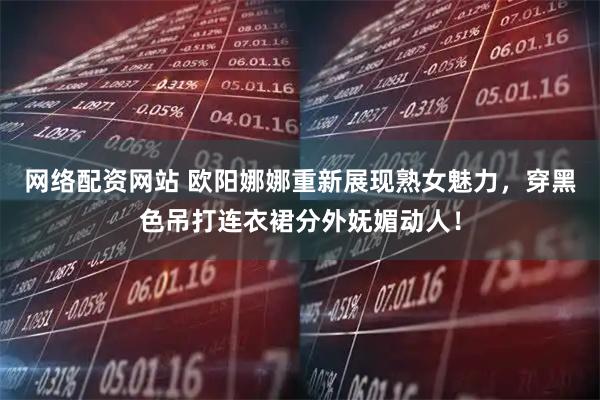 网络配资网站 欧阳娜娜重新展现熟女魅力，穿黑色吊打连衣裙分外妩媚动人！