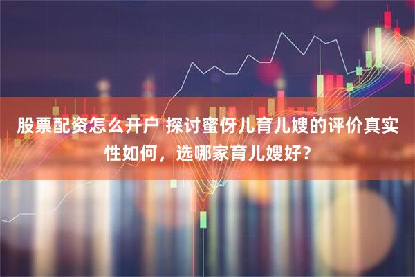 股票配资怎么开户 探讨蜜伢儿育儿嫂的评价真实性如何，选哪家育儿嫂好？