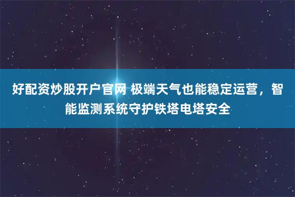 好配资炒股开户官网 极端天气也能稳定运营，智能监测系统守护铁塔电塔安全