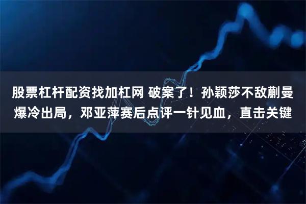 股票杠杆配资找加杠网 破案了！孙颖莎不敌蒯曼爆冷出局，邓亚萍赛后点评一针见血，直击关键