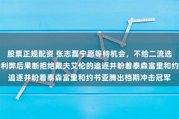 股票正规配资 张志磊宁愿等待机会，不给二流选手可乘之机，团队权衡利弊后果断拒绝戴夫艾伦的追逐并盼着泰森富里和约书亚腾出档期冲击冠军