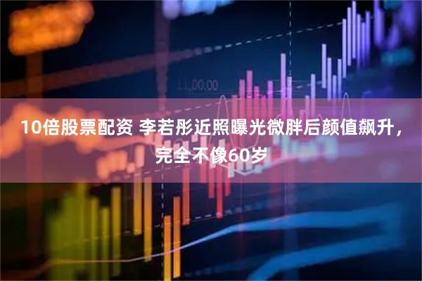 10倍股票配资 李若彤近照曝光微胖后颜值飙升，完全不像60岁