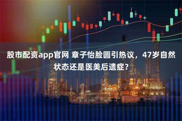 股市配资app官网 章子怡脸圆引热议，47岁自然状态还是医美后遗症？