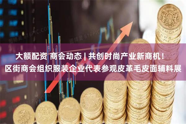 大额配资 商会动态 | 共创时尚产业新商机！ 区街商会组织服装企业代表参观皮革毛皮面辅料展