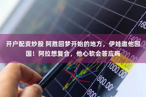 开户配资炒股 阿胜回梦开始的地方，伊娃邀他回国！阿拉想复合，他心软会答应吗