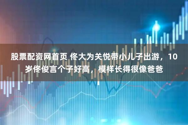 股票配资网首页 佟大为关悦带小儿子出游，10岁佟俊言个子好高，模样长得很像爸爸