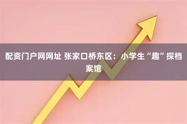 配资门户网网址 张家口桥东区：小学生“趣”探档案馆