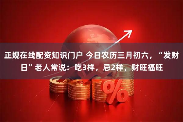 正规在线配资知识门户 今日农历三月初六，“发财日”老人常说：吃3样，忌2样，财旺福旺