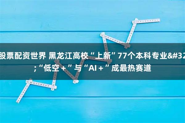 股票配资世界 黑龙江高校“上新”77个本科专业 “低空＋”与“AI＋”成最热赛道